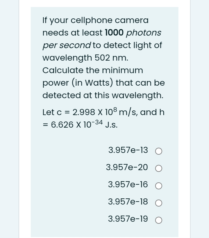 If your cellphone camera
needs at least 1000 photons
per second to detect light of
wavelength 502 nm.
Calculate the minimum
power (in Watts) that can be
detected at this wavelength.
Let c = 2.998 X 108 m/s, and
6.626 X 10-34 J.s.
3.957e-13 O
3.957e-20 O
3.957e-16 O
3.957e-18 O
3.957e-19 O
