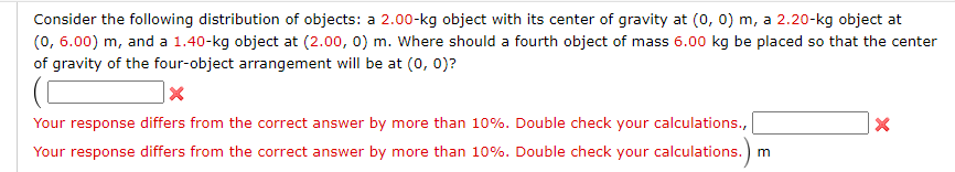 Consider the following distribution of objects: a 2.00-kg object with its center of gravity at (0, 0) m, a 2.20-kg object at
(0, 6.00) m, and a 1.40-kg object at (2.00, 0) m. Where should a fourth object of mass 6.00 kg be placed so that the center
of gravity of the four-object arrangement will be at (0, 0)?
