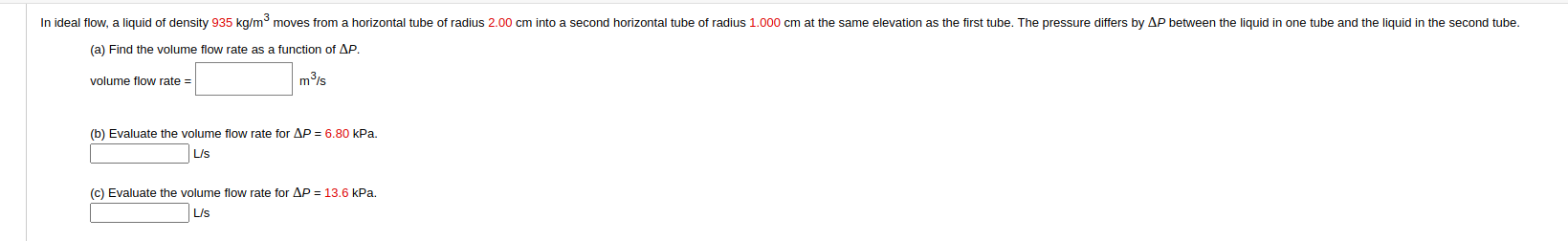 In ideal flow, a liquid of density 935 kg/m moves from a horizontal tube of radius 2.00 cm into a second horizontal tube of radius 1.000 cm at the same elevation as the first tube. The pressure differs by AP between the liquid in one tube and the liquid in the second tube.
(a) Find the volume flow rate as a function of AP.
volume flow rate =
mis
(b) Evaluate the volume flow rate for AP = 6.80 kPa.
L/s
(c) Evaluate the volume flow rate for AP = 13.6 kPa.
L/s
