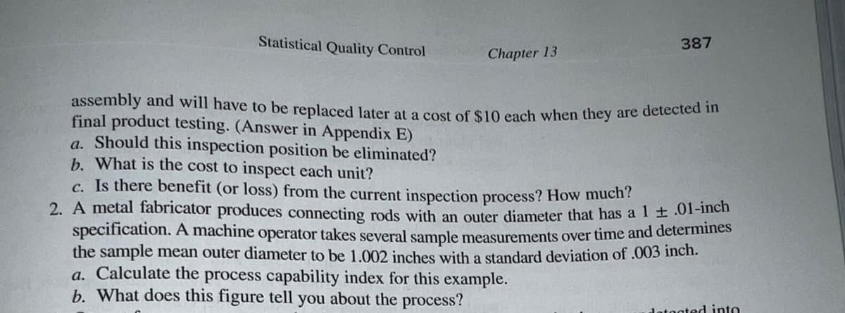 Statistical Quality Control
Chapter 13
387
assembly and will have to be replaced later at a cost of $10 each when they are detected in
final product testing. (Answer in Appendix E)
a. Should this inspection position be eliminated?
b. What is the cost to inspect each unit?
c. Is there benefit (or loss) from the current inspection process? How much?
2. A metal fabricator produces connecting rods with an outer diameter that has a 1 ± .01-inch
specification. A machine operator takes several sample measurements over time and determines
the sample mean outer diameter to be 1.002 inches with a standard deviation of .003 inch.
a. Calculate the process capability index for this example.
b. What does this figure tell you about the process?
detected into