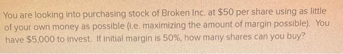 You are looking into purchasing stock of Broken Inc. at $50 per share using as little
of your own money as possible (i.e. maximizing the amount of margin possible). You
have $5,000 to invest. If initial margin is 50%, how many shares can you buy?