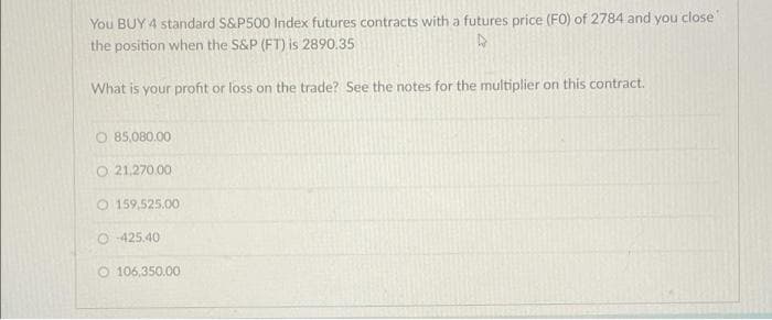 You BUY 4 standard S&P500 Index futures contracts with a futures price (FO) of 2784 and you close
the position when the S&P (FT) is 2890.35
4
What is your profit or loss on the trade? See the notes for the multiplier on this contract.
O 85,080.00
O 21,270.00
O 159,525.00
O-425.40
O106,350.00