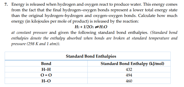 7. Energy is released when hydrogen and oxygen react to produce water. This energy comes
from the fact that the final hydrogen-oxygen bonds represent a lower total energy state
than the original hydrogen-hydrogen and oxygen-oxygen bonds. Calculate how much
energy (in kilojoules per mole of product) is released by the reaction:
H₂+1/202 H₂O
at constant pressure and given the following standard bond enthalpies. (Standard bond
enthalpies denote the enthalpy absorbed when bonds are broken at standard temperature and
pressure (298 K and 1 atm)).
Bond
H-H
0=0
H-O
Standard Bond Enthalpies
Standard Bond Enthalpy (kJ/mol)
432
494
460