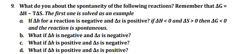 9. What do you about the spontaneity of the following reactions? Remember that AG =
AH-TAS. The first one is solved as an example
a. If Ah for a reaction is negative and As is positive? if AH < 0 and AS > 0 then AG < 0
and the reaction is spontaneous.
b. What if Ah is negative and As is negative?
c. What if Ah is positive and As is negative?
d. What if Ah is positive and As is positive?
