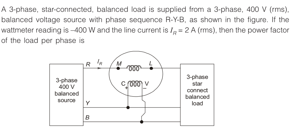 A 3-phase, star-connected, balanced load is supplied from a 3-phase, 400 V (rms),
balanced voltage source with phase sequence R-Y-B, as shown in the figure. If the
wattmeter reading is -400 W and the line current is IR = 2 A (rms), then the power factor
of the load per phase is
3-phase
400 V
balanced
source
R
Y
B
IR
M
voo
C 1000
3-phase
star
connect
balanced
load