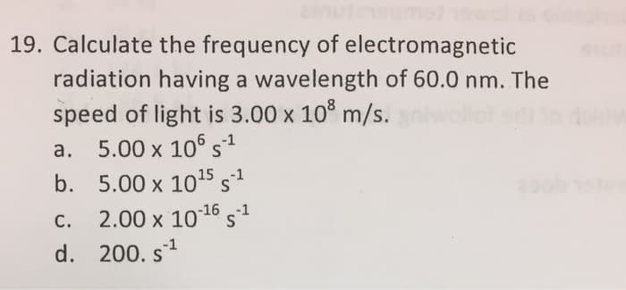 19. Calculate
the frequency of electromagnetic
radiation having a wavelength of 60.0 nm. The
speed of light is 3.00 x 10³ m/s.
a.
5.00 x 106 S¹
b. 5.00 x 10¹5 S-¹
2.00 x 10-¹6 S-¹
C.
d. 200. s¹
