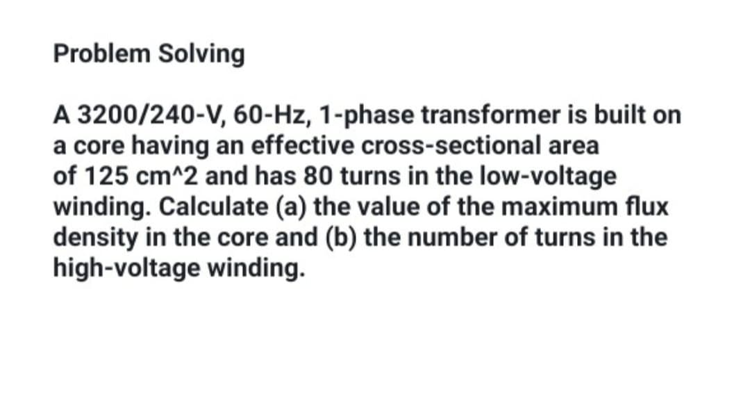 Problem Solving
A 3200/240-V, 60-Hz, 1-phase transformer is built on
a core having an effective cross-sectional area
of 125 cm^2 and has 80 turns in the low-voltage
winding. Calculate (a) the value of the maximum flux
density in the core and (b) the number of turns in the
high-voltage winding.