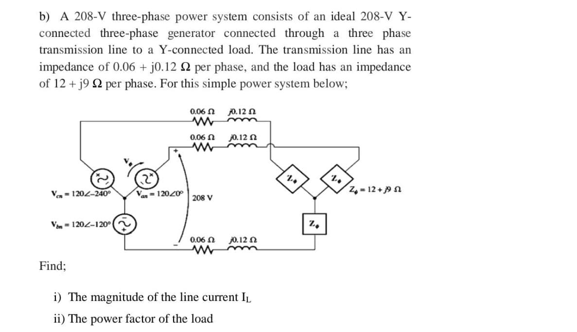 b) A 208-V three-phase power system consists of an ideal 208-V Y-
connected three-phase generator connected through a three phase
transmission line to a Y-connected load. The transmission line has an
impedance of 0.06 + j0.12 2 per phase, and the load has an impedance
of 12 + j9 92 per phase. For this simple power system below;
Ven 120-240⁰
Von 120-120° (~
Find;
Van = 12040°
0,06 Ω
0.06 Ω
ww
208 V
0.06 Ω
0.12 Ω
m
j0.12 Ω
30.12 Ω
i) The magnitude of the line current IL
ii) The power factor of the load
24
Z
20
Z₂ = 12 +39 52