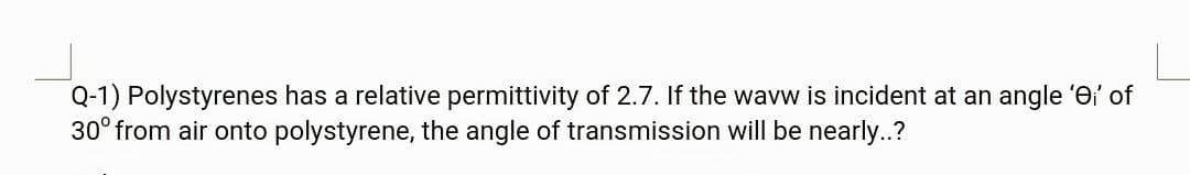 Q-1) Polystyrenes has a relative permittivity of 2.7. If the wavw is incident at an angle 'ei' of
30° from air onto polystyrene, the angle of transmission will be nearly..?