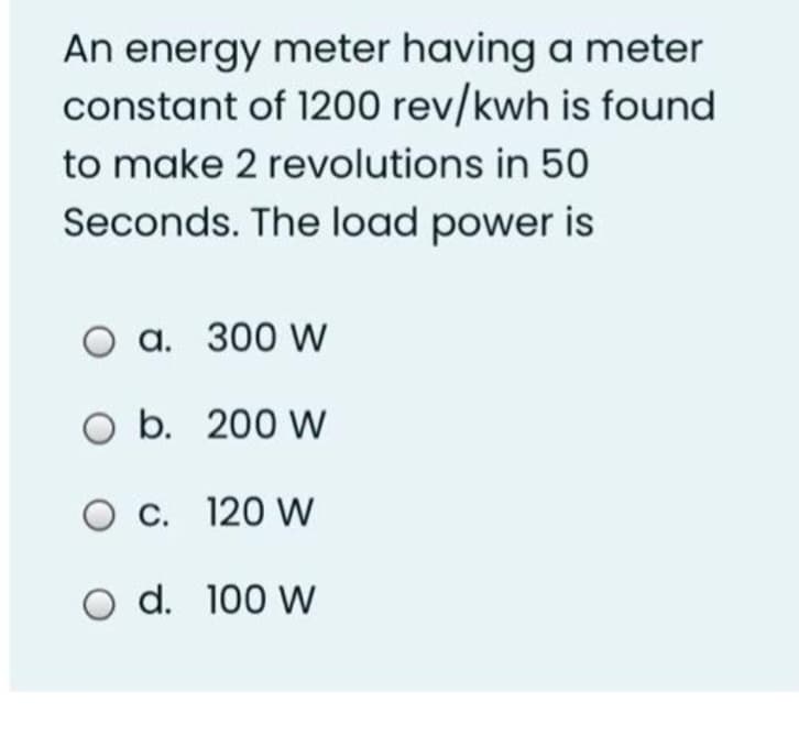 An energy meter having a meter
constant of 1200 rev/kwh is found
to make 2 revolutions in 50
Seconds. The load power is
O a. 300 W
O b. 200 W
O c. 120 W
O d. 100 W
