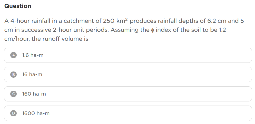 Question
A 4-hour rainfall in a catchment of 250 km² produces rainfall depths of 6.2 cm and 5
❤
cm in successive 2-hour unit periods. Assuming the index of the soil to be 1.2
cm/hour, the runoff volume is
A 1.6 ha-m
B
D
16 ha-m
160 ha-m
1600 ha-m