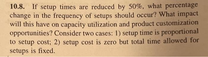 10.8. If setup times are reduced by 50%, what percentage
change in the frequency of setups should occur? What impact
will this have on capacity utilization and product customization
opportunities? Consider two cases: 1) setup time is proportional
to setup cost; 2) setup cost is zero but total time allowed for
setups is fixed.