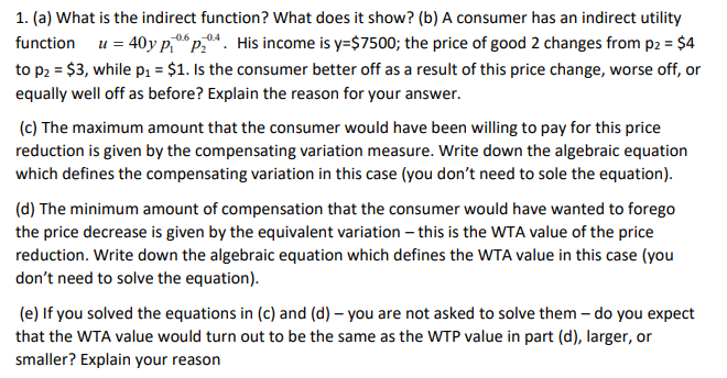 1. (a) What is the indirect function? What does it show? (b) A consumer has an indirect utility
function u = 40y p, p.4. His income is y=$7500; the price of good 2 changes from p2 = $4
-0.6 n0.4
to p2 = $3, while p1 = $1. Is the consumer better off as a result of this price change, worse off, or
equally well off as before? Explain the reason for your answer.
(c) The maximum amount that the consumer would have been willing to pay for this price
reduction is given by the compensating variation measure. Write down the algebraic equation
which defines the compensating variation in this case (you don't need to sole the equation).
(d) The minimum amount of compensation that the consumer would have wanted to forego
the price decrease is given by the equivalent variation – this is the WTA value of the price
reduction. Write down the algebraic equation which defines the WTA value in this case (you
don't need to solve the equation).
(e) If you solved the equations in (c) and (d) – you are not asked to solve them – do you expect
that the WTA value would turn out to be the same as the WTP value in part (d), larger, or
smaller? Explain your reason
