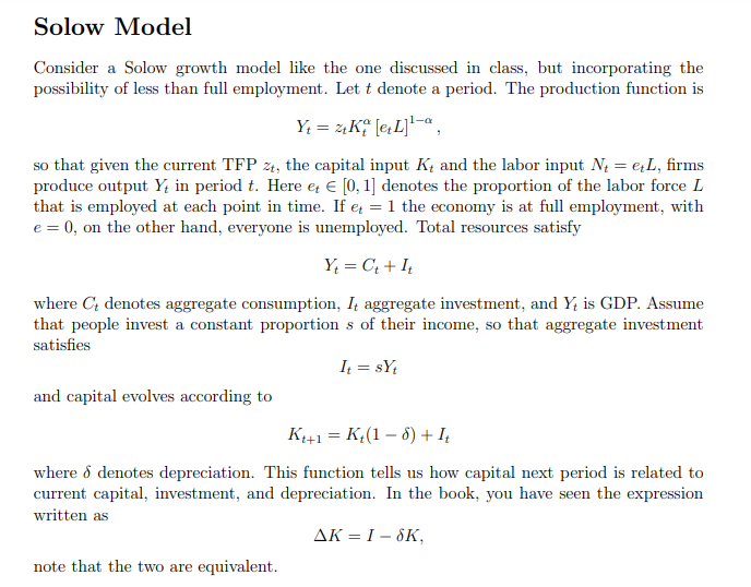 Solow Model
Consider a Solow growth model like the one discussed in class, but incorporating the
possibility of less than full employment. Let t denote a period. The production function is
Y; = zK; [e,L]*¬,
so that given the current TFP z4, the capital input K, and the labor input N = eL, firms
produce output Y; in period t. Here e € [0, 1] denotes the proportion of the labor force L
that is employed at each point in time. If e = 1 the economy is at full employment, with
e = 0, on the other hand, everyone is unemployed. Total resources satisfy
Y; = C; + I,
where C; denotes aggregate consumption, I aggregate investment, and Y; is GDP. Assume
that people invest a constant proportion s of their income, so that aggregate investment
satisfies
It = sY;
and capital evolves according to
K+1 = K,(1 – 8) + I,
%3D
where ổ denotes depreciation. This function tells us how capital next period is related to
current capital, investment, and depreciation. In the book, you have seen the expression
written as
AK = I – 8K,
note that the two are equivalent.
