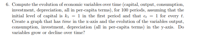 6. Compute the evolution of economic variables over time (capital, output, consumption,
investment, depreciation, all in per-capita terms), for 100 periods, assuming that the
initial level of capital is ki = 1 in the first period and that e = 1 for every t.
Create a graph that has time in the x-axis and the evolution of the variables output,
consumption, investment, depreciation (all in per-capita terms) in the y-axis. Do
variables grow or decline over time?
