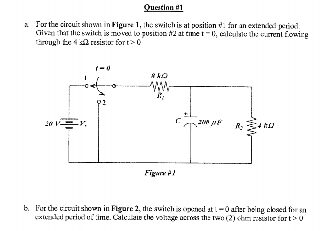Question #1
a. For the circuit shown in Figure 1, the switch is at position #1 for an extended period.
Given that the switch is moved to position #2 at time t = 0, calculate the current flowing
through the 4 k resistor for t> 0
20 V V
()-2
8 ΚΩ
ww
R₁
Figure #1
200 μF
R₂
4 ΚΩ
b. For the circuit shown in Figure 2, the switch is opened at t=0 after being closed for an
extended period of time. Calculate the voltage across the two (2) ohm resistor for t> 0.
