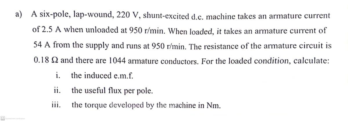 a) A six-pole, lap-wound, 220 V, shunt-excited d.c. machine takes an armature current
of 2.5 A when unloaded at 950 r/min. When loaded, it takes an armature current of
54 A from the supply and runs at 950 r/min. The resistance of the armature circuit is
0.18 S2 and there are 1044 armature conductors. For the loaded condition, calculate:
the induced e.m.f.
CS Scanned with CamScanner
i.
ii.
the useful flux per pole.
iii.
the torque developed by the machine in Nm.