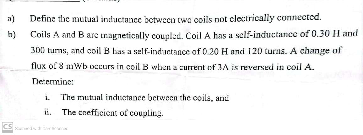 a)
b)
Define the mutual inductance between two coils not electrically connected.
Coils A and B are magnetically coupled. Coil A has a self-inductance of 0.30 H and
300 turns, and coil B has a self-inductance of 0.20 H and 120 turns. A change of
flux of 8 mWb occurs in coil B when a current of 3A is reversed in coil A.
Determine:
i. The mutual inductance between the coils, and
ii.
The coefficient of coupling.
CS Scanned with CamScanner
