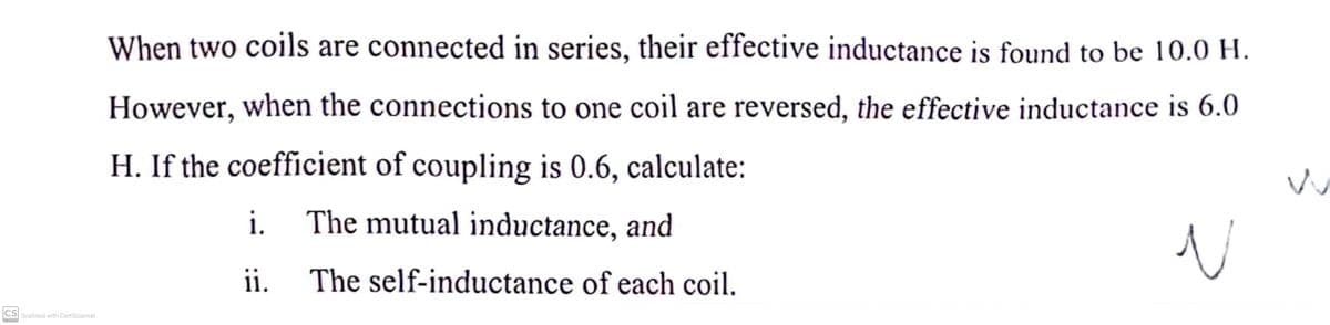 When two coils are connected in series, their effective inductance is found to be 10.0 H.
However, when the connections to one coil are reversed, the effective inductance is 6.0
H. If the coefficient of coupling is 0.6, calculate:
i. The mutual inductance, and
ii.
The self-inductance of each coil.
CS Scanned with CamScanner
N