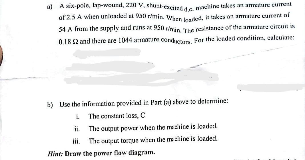 a) A six-pole, lap-wound, 220 V, shunt-excited d.c. machine takes an armature current
of 2.5 A when unloaded at 950 r/min. When loaded, it takes an armature current of
54 A from the supply and runs at 950 r/min. The resistance of the armature circuit is
0.18 and there are 1044 armature conductors. For the loaded condition, calculate:
b) Use the information provided in Part (a) above to determine:
i.
The constant loss, C
The output power when the machine is loaded.
ii.
iii.
The output torque when the machine is loaded.
Hint: Draw the power flow diagram.
