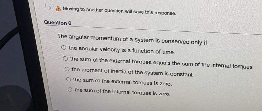A Moving to another question will save this response.
Question 6
The angular momentum of a system is conserved only if
O the angular velocity is a function of time.
O the sum of the external torques equals the sum of the internal torques
O the moment of inertia of the system is constant
O the sum of the external torques is zero.
O the sum of the internal torques is zero.
