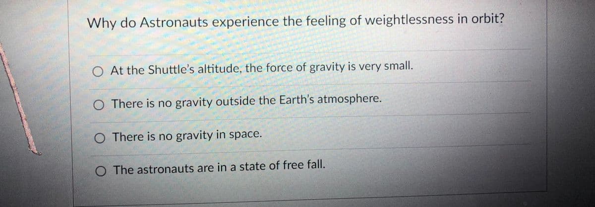 Why do Astronauts experience the feeling of weightlessness in orbit?
O At the Shuttle's altitude, the force of gravity is very small.
O There is no gravity outside the Earth's atmosphere.
O There is no gravity in space.
O The astronauts are in a state of free fall.

