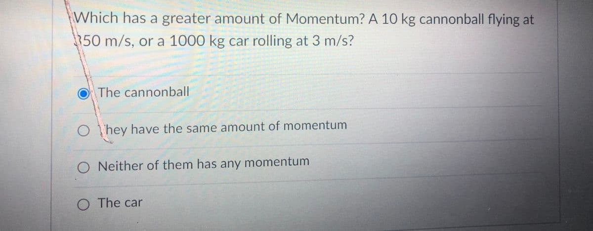 Which has a greater amount of Momentum? A 10 kg cannonball flying at
350 m/s, or a 1000 kg car rolling at 3 m/s?
OThe cannonball
OThey have the same amount of momentum
O Neither of them has any momentum
The car

