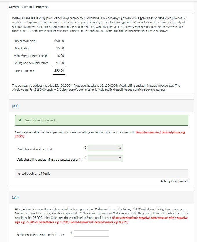 (a2)
Current Attempt in Progress
Wilson Crane is a leading producer of vinyl replacement windows. The company's growth strategy focuses on developing domestic
markets in large metropolitan areas. The company operates a single manufacturing plant in Kansas City with an annual capacity of
500,000 windows. Current production is budgeted at 450,000 windows per year, a quantity that has been constant over the past
three years. Based on the budget, the accounting department has calculated the following unit costs for the windows:
Direct materials
Direct labor
$50.00
15.00
Manufacturing overhead
16.00
Selling and administrative
14.00
Total unit cost
$95.00
The company's budget includes $5,400,000 in fixed overhead and $3,150,000 in fixed selling and administrative expenses. The
windows sell for $150.00 each. A 2% distributor's commission is included in the selling and administrative expenses.
(a1)
Your answer is correct.
Calculate variable overhead per unit and variable selling and administrative costs per unit. (Round answers to 2 decimal places, e.g.
15.25.)
Variable overhead per unit
7
Variable selling and administrative costs per unit
eTextbook and Media
4
Attempts: unlimited
Blue, Finland's second largest homebuilder, has approached Wilson with an offer to buy 75,000 windows during the coming year.
Given the size of the order, Blue has requested a 35% volume discount on Wilson's normal selling price. The contribution lost from
regular sales 25,000 units. Calculate the contribution from special order. (If net contribution is negative, enter amount with a negative
sign, e.g. -5,285 or parentheses, e.g. (5,285). Round answer to O decimal places, e.g. 8,971.)
Net contribution from special order
69
$