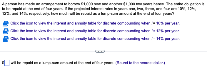 A person has made an arrangement to borrow $1,000 now and another $1,000 two years hence. The entire obligation is
to be repaid at the end of four years. If the projected interest rates in years one, two, three, and four are 10%, 12%,
12%, and 14%, respectively, how much will be repaid as a lump-sum amount at the end of four years?
Click the icon to view the interest and annuity table for discrete compounding when i= 10% per year.
Click the icon to view the interest and annuity table for discrete compounding when i = 12% per year.
Click the icon to view the interest and annuity table for discrete compounding when i = 14% per year.
will be repaid as a lump-sum amount at the end of four years. (Round to the nearest dollar.)