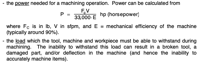 the power needed for a machining operation. Power can be calculated from
P =
hp (horsepower)
F.V
33,000. E
where Fc is in lb, V in sfpm, and E = mechanical efficiency of the machine
(typically around 90%).
- the load which the tool, machine and workpiece must be able to withstand during
machining. The inability to withstand this load can result in a broken tool, a
damaged part, and/or deflection in the machine (and hence the inability to
accurately machine items).