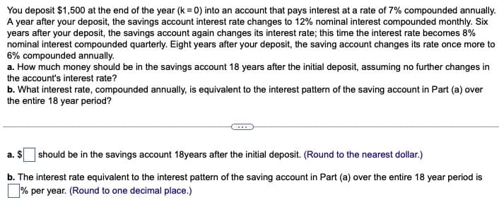 You deposit $1,500 at the end of the year (k = 0) into an account that pays interest at a rate of 7% compounded annually.
A year after your deposit, the savings account interest rate changes to 12% nominal interest compounded monthly. Six
years after your deposit, the savings account again changes its interest rate; this time the interest rate becomes 8%
nominal interest compounded quarterly. Eight years after your deposit, the saving account changes its rate once more to
6% compounded annually.
a. How much money should be in the savings account 18 years after the initial deposit, assuming no further changes in
the account's interest rate?
b. What interest rate, compounded annually, is equivalent to the interest pattern of the saving account in Part (a) over
the entire 18 year period?
a. $ should be in the savings account 18years after the initial deposit. (Round to the nearest dollar.)
b. The interest rate equivalent to the interest pattern of the saving account in Part (a) over the entire 18 year period is
% per year. (Round to one decimal place.)