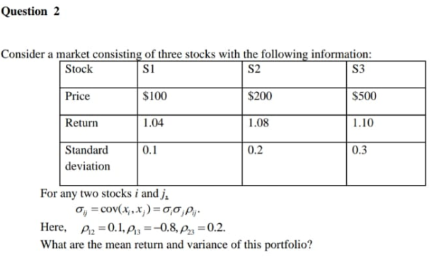 Question 2
Consider a market consisting of three stocks with the following information:
Si
Stock
S2
S3
Price
$100
$200
$500
Return
1.04
1.08
1.10
Standard
0.1
0.2
0.3
deviation
For any two stocks i and j,
o, = cov(x,,x,)=0,0,P,-
Here, Piz =0.1,Piz =-0.8, P3 =0.2.
What are the mean return and variance of this portfolio?
