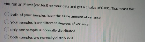 You run an F test (var.test) on your data and get a p value of 0.001. That means that:
both of your samples have the same amount of variance
your samples have different degrees of variance
only one sample is normally distributed
O both samples are normally distributed

