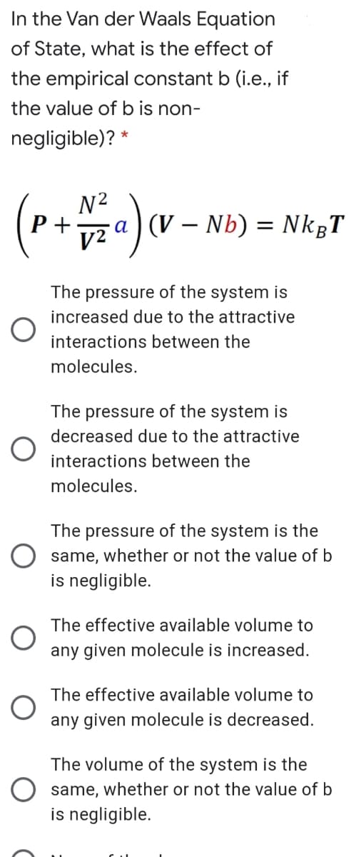 In the Van der Waals Equation
of State, what is the effect of
the empirical constant b (i.e., if
the value of b is non-
negligible)? *
N?
Р+
V2
-a) (V – Nb) = NkgT
The pressure of the system is
increased due to the attractive
interactions between the
molecules.
The pressure of the system is
decreased due to the attractive
interactions between the
molecules.
The pressure of the system is the
O same, whether or not the value of b
is negligible.
The effective available volume to
any given molecule is increased.
The effective available volume to
any given molecule is decreased.
The volume of the system is the
same, whether or not the value of b
is negligible.
