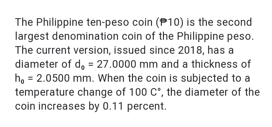 The Philippine ten-peso coin (P10) is the second
largest denomination coin of the Philippine peso.
The current version, issued since 2018, has a
diameter of d, = 27.0000 mm and a thickness of
ho = 2.0500 mm. When the coin is subjected to a
temperature change of 100 C°, the diameter of the
coin increases by 0.11 percent.
