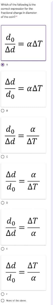 Which of the following is the
correct expression for the
fractional change in diameter
of the coin? *
do
= aAT
Δd
Δd
= aAT
do
do
Ad
ΔΤ
Ad
do
ΔΤ
O D
do
ΔΤ
Δd
O E
Δd
ΔΤ
do
O None uf the above.

