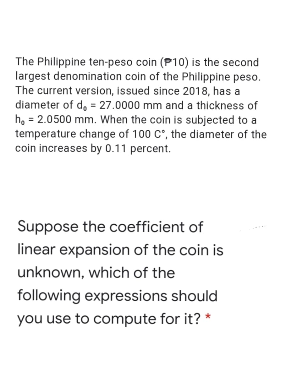The Philippine ten-peso coin (P10) is the second
largest denomination coin of the Philippine peso.
The current version, issued since 2018, has a
diameter of d, = 27.0000 mm and a thickness of
họ = 2.0500 mm. When the coin is subjected to a
temperature change of 100 C°, the diameter of the
coin increases by 0.11 percent.
Suppose the coefficient of
linear expansion of the coin is
unknown, which of the
following expressions should
you use to compute for it? *
