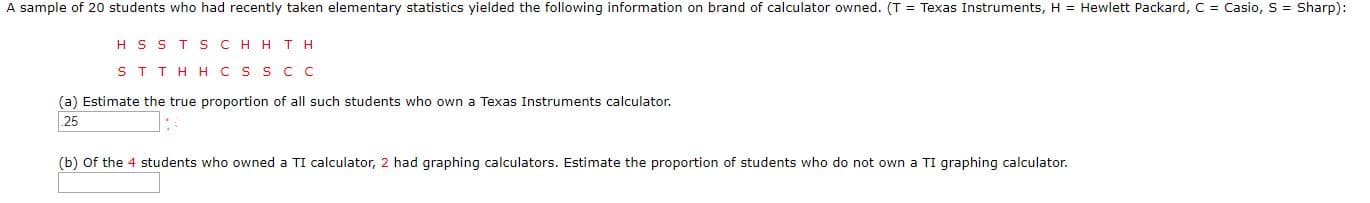 A sample of 20 students who had recently taken elementary statistics yielded the following information on brand of calculator owned. (T = Texas Instruments, H = Hewlett Packard, C = Casio, S = Sharp):
H S ST SCH HTH
ST THH CS S C C
(a) Estimate the true proportion of all such students who own a Texas Instruments calculator.
25
(b) Of the 4 students who owned a TI calculator, 2 had graphing calculators. Estimate the proportion of students who do not own a TI graphing calculator.
