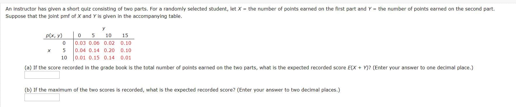 An instructor has given a short quiz consisting of two parts. For a randomly selected student, let X = the number of points earned on the first part and Y = the number of points earned on the second part.
Suppose that the joint pmf of X and Y is given in the accompanying table.
У
р(х, у)
10
15
0.03 0.06 0.02
0.04 0.14 0.20
0.01 0.15 0.14
0.10
0.10
10
0.01
(a) If the score recorded in the grade book is the total number of points earned on the two parts, what is the expected recorded score E(X + Y)? (Enter your answer to one decimal place.)
(b) If the maximum of the two scores is recorded, what is the expected recorded score? (Enter your answer to two decimal places.)
