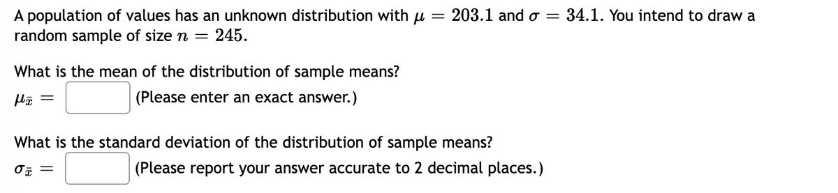 A population of values has an unknown distribution with u = 203.1 and o = 34.1. You intend to draw a
random sample of size n =
245.
What is the mean of the distribution of sample means?
(Please enter an exact answer.)
||
What is the standard deviation of the distribution of sample means?
(Please report your answer accurate to 2 decimal places.)
