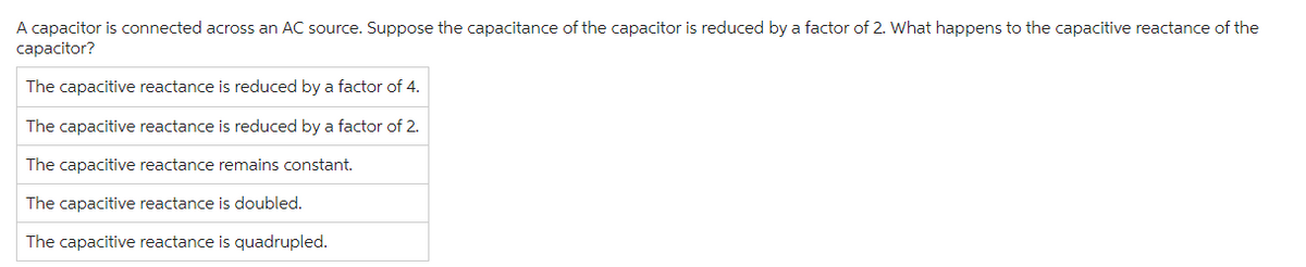 A capacitor is connected across an AC source. Suppose the capacitance of the capacitor is reduced by a factor of 2. What happens to the capacitive reactance of the
capacitor?
The capacitive reactance is reduced by a factor of 4.
The capacitive reactance is reduced by a factor of 2.
The capacitive reactance remains constant.
The capacitive reactance is doubled.
The capacitive reactance is quadrupled.
