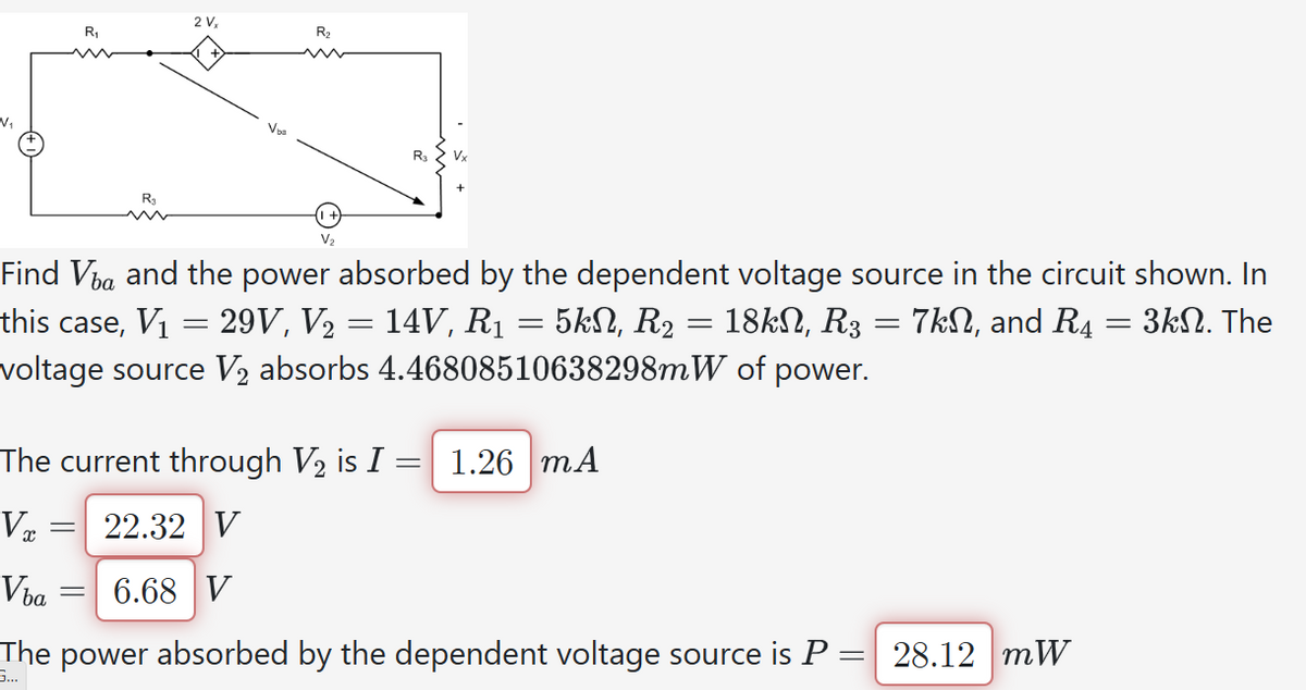 V₁
=
R₁
Vba
R₁
=
2 V,
=
Find Va and the power absorbed by the dependent voltage source in the circuit shown. In
this case, V₁ = 29V, V₂ = 14V, R₁ = 5kN, R₂: 18k, R3 = 7k, and R4 = 3k. The
voltage source V₂ absorbs 4.46808510638298mW of power.
R₂
The current through V₂ is I = 1.26 mA
Vx
22.32 V
6.68 V
The power absorbed by the dependent voltage source is P =
=
G...
Vx
28.12 mW