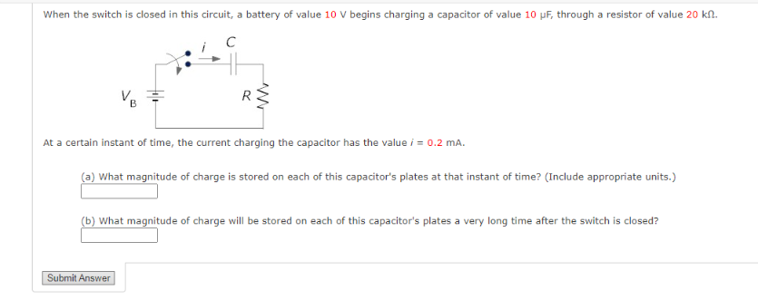 When the switch is closed in this circuit, a battery of value 10 V begins charging a capacitor of value 10 μF, through a resistor of value 20 kn.
C
R
At a certain instant of time, the current charging the capacitor has the value i = 0.2 mA.
(a) What magnitude of charge is stored on each of this capacitor's plates at that instant of time? (Include appropriate units.)
(b) What magnitude of charge will be stored on each of this capacitor's plates a very long time after the switch is closed?
Submit Answer