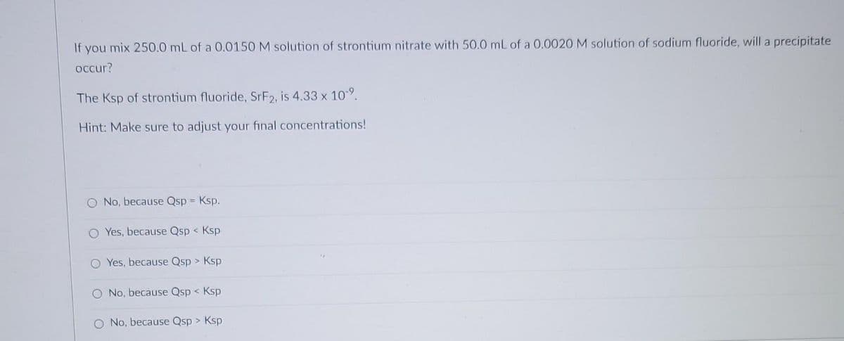 If you mix 250.0 mL of a 0.0150 M solution of strontium nitrate with 50.0 mL of a 0.0020 M solution of sodium fluoride, will a precipitate
occur?
The Ksp of strontium fluoride, SrF2, is 4.33 x 10-⁹.
Hint: Make sure to adjust your final concentrations!
No, because Qsp = Ksp.
O Yes, because Qsp < Ksp
Yes, because Qsp > Ksp
No, because Qsp < Ksp
No, because Qsp > Ksp