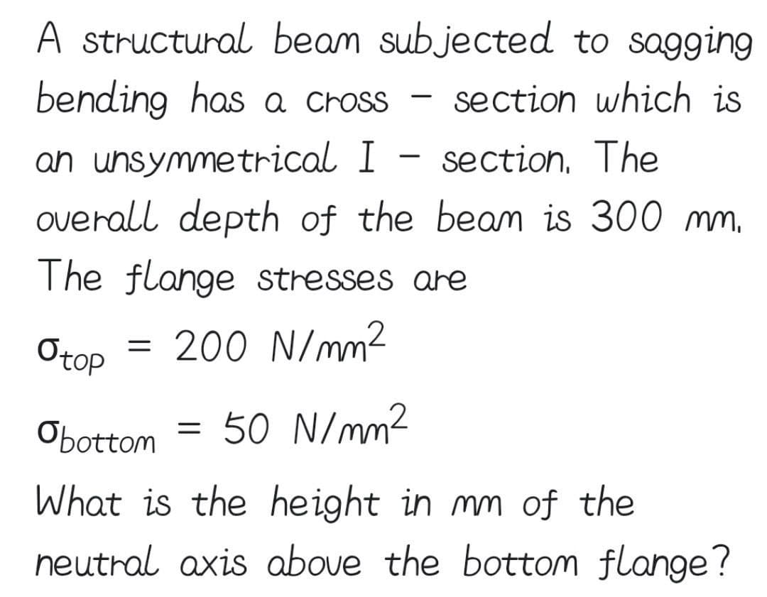 A structural beam subjected to sagging
bending has a cross
section which is
an unsymmetrical I section. The
overall depth of the beam is 300 mm.
The flange stresses are
O top = 200 N/mm²
-
=
-
Obottom 50 N/mm²
What is the height in mm of the
neutral axis above the bottom flange?