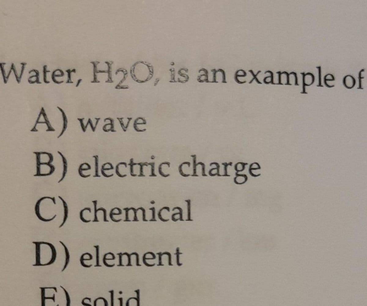 Water, H2O, is an example of
A) wave
B) electric charge
C) chemical
D) element
F) solid