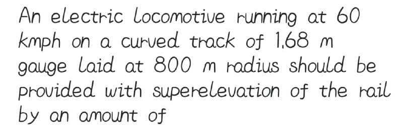 An electric Locomotive running at 60
kmph on a curved track of 1.68 m
gauge laid at 800 m radius should be
provided with superelevation of the rail
by an amount of