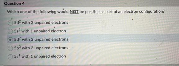 Question 4
Which one of the following would NOT be possible as part of an electron configuration?
5d² with 2 unpaired electrons
5s² with 1 unpaired electron
5d7 with 3 unpaired electrons
5p3 with 3 unpaired electrons
5s¹ with 1 unpaired electron