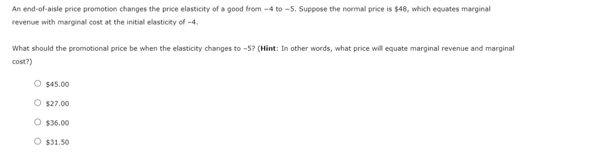 An end-of-aisle price promotion changes the price elasticity of a good from -4 to -5. Suppose the normal price is $48, which equates marginal
revenue with marginal cost at the initial elasticity of -4.
What should the promotional price be when the elasticity changes to -5? (Hint: In other words, what price will equate marginal revenue and marginal
cost?)
O $45.00
O $27.00
O $36.00
O $31.50
