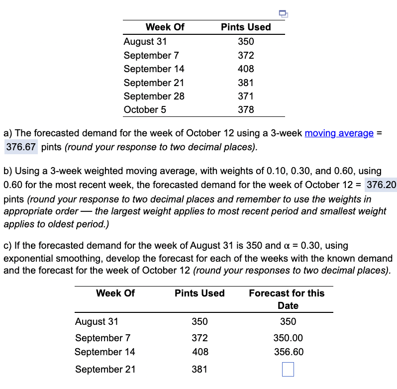 Week Of
August 31
September 7
September 14
September 21
September 28
October 5
a) The forecasted demand for the week of October 12 using a 3-week moving average =
376.67 pints (round your response to two decimal places).
Pints Used
350
372
408
381
371
378
b) Using a 3-week weighted moving average, with weights of 0.10, 0.30, and 0.60, using
0.60 for the most recent week, the forecasted demand for the week of October 12 = 376.20
pints (round your response to two decimal places and remember to use the weights in
appropriate order the largest weight applies to most recent period and smallest weight
applies to oldest period.)
August 31
September 7
September 14
September 21
c) If the forecasted demand for the week of August 31 is 350 and x = 0.30, using
exponential smoothing, develop the forecast for each of the weeks with the known demand
and the forecast for the week of October 12 (round your responses to two decimal places).
Week Of
Pints Used
350
372
408
381
Forecast for this
Date
350
350.00
356.60